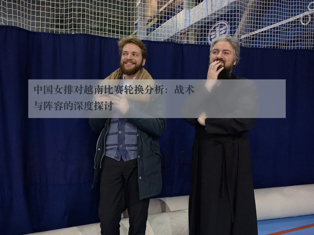 中国女排对越南比赛轮换分析:战术与阵容的深度探讨